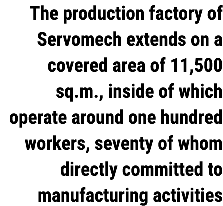 The production factory of Servomech extends on a covered area of 11,500 sq.m., inside of which operate around one hun...